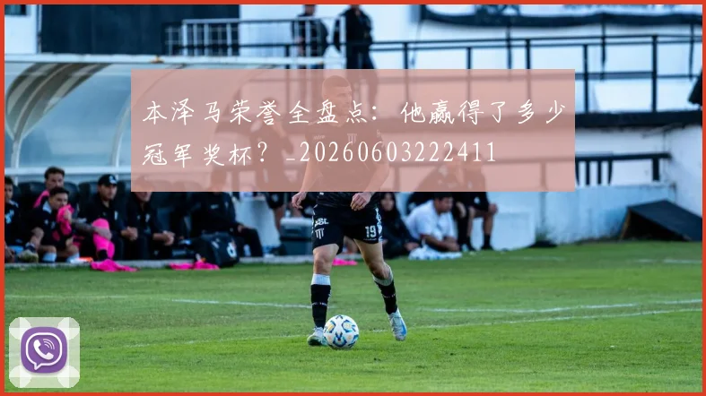 本泽马荣誉全盘点：他赢得了多少冠军奖杯？_20260603222411