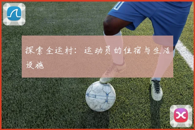 探索全运村:运动员的住宿与生活设施