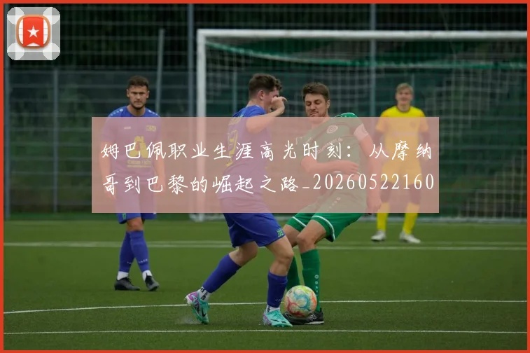 姆巴佩职业生涯高光时刻：从摩纳哥到巴黎的崛起之路_20260522160614