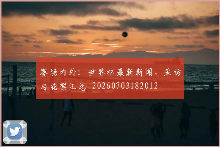 赛场内外:世界杯最新新闻、采访与花絮汇总_20260703182012