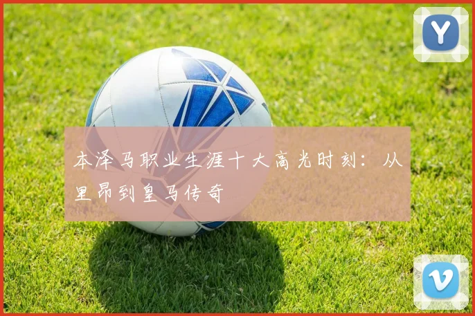 本泽马职业生涯十大高光时刻：从里昂到皇马传奇
