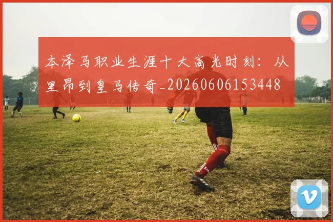 本泽马职业生涯十大高光时刻:从里昂到皇马传奇_20260606153448