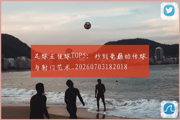 足球五佳球TOP5:妙到毫巅的传球与射门艺术_20260703182018